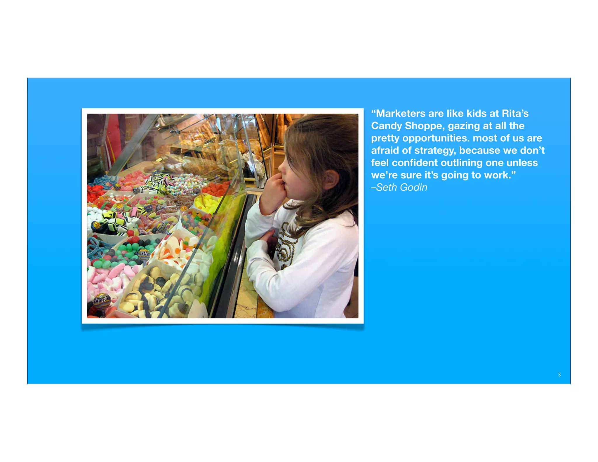 “Marketers are like kids at Rita’s
Candy Shoppe, gazing at all the
pretty opportunities. most of us are
afraid of strategy, because we don’t
feel conﬁdent outlining one unless
we’re sure it’s going to work.”
–Seth Godin




                                       3
 