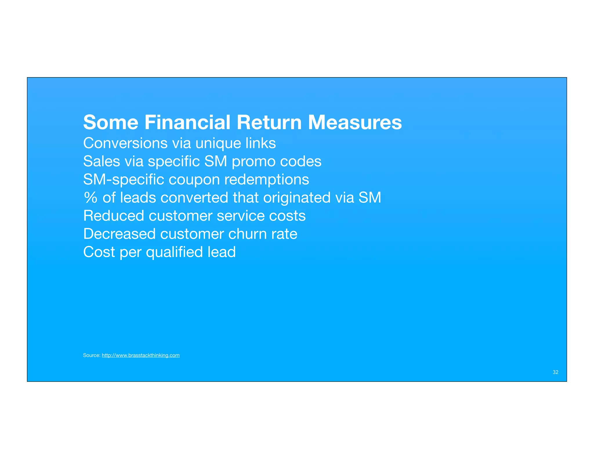 Some Financial Return Measures
Conversions via unique links
Sales via speciﬁc SM promo codes
SM-speciﬁc coupon redemptions
% of leads converted that originated via SM
Reduced customer service costs
Decreased customer churn rate
Cost per qualiﬁed lead




Source: http://www.brasstackthinking.com


                                              32
 