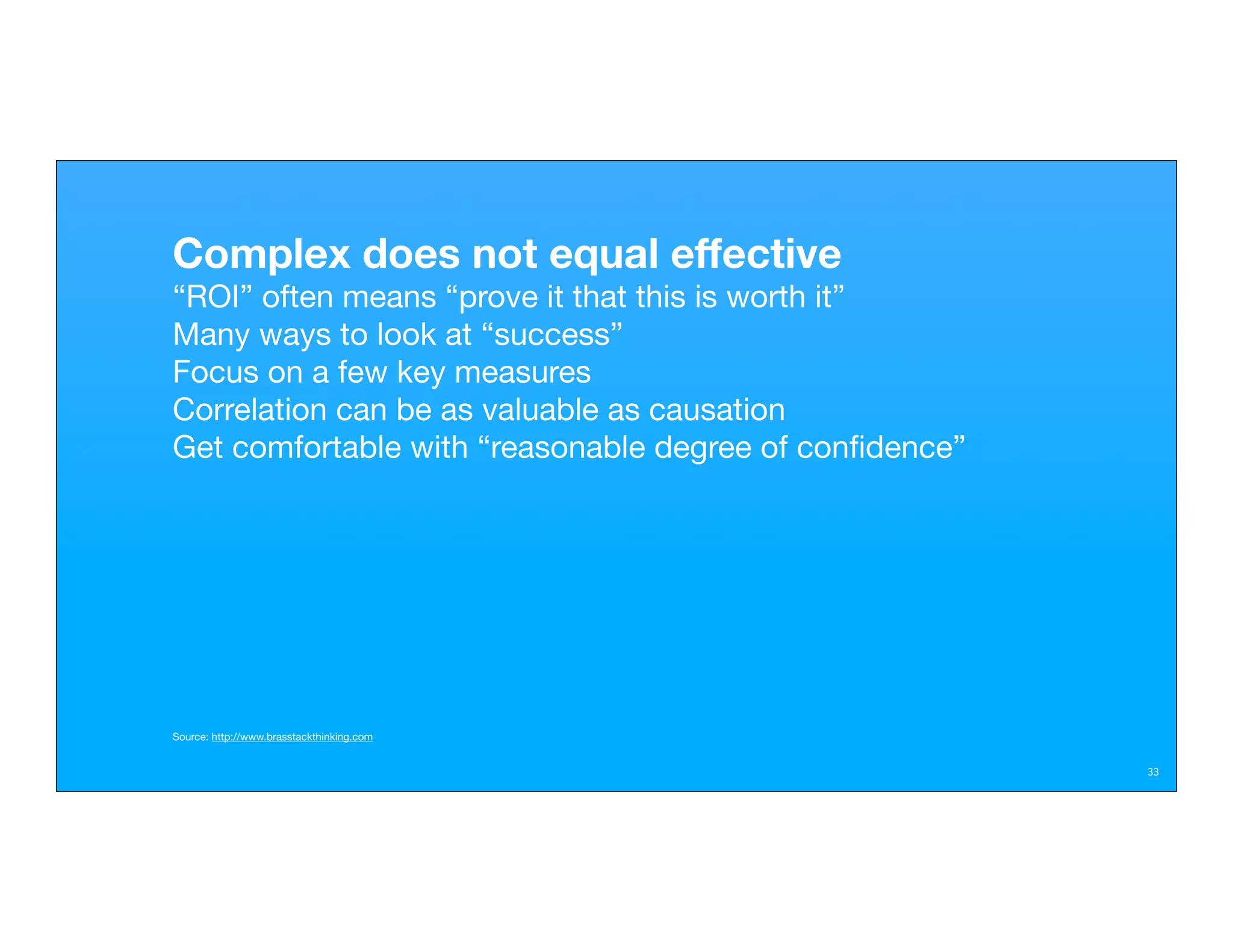 Complex does not equal effective
“ROI” often means “prove it that this is worth it”
Many ways to look at “success”
Focus on a few key measures
Correlation can be as valuable as causation
Get comfortable with “reasonable degree of conﬁdence”




Source: http://www.brasstackthinking.com


                                                        33
 