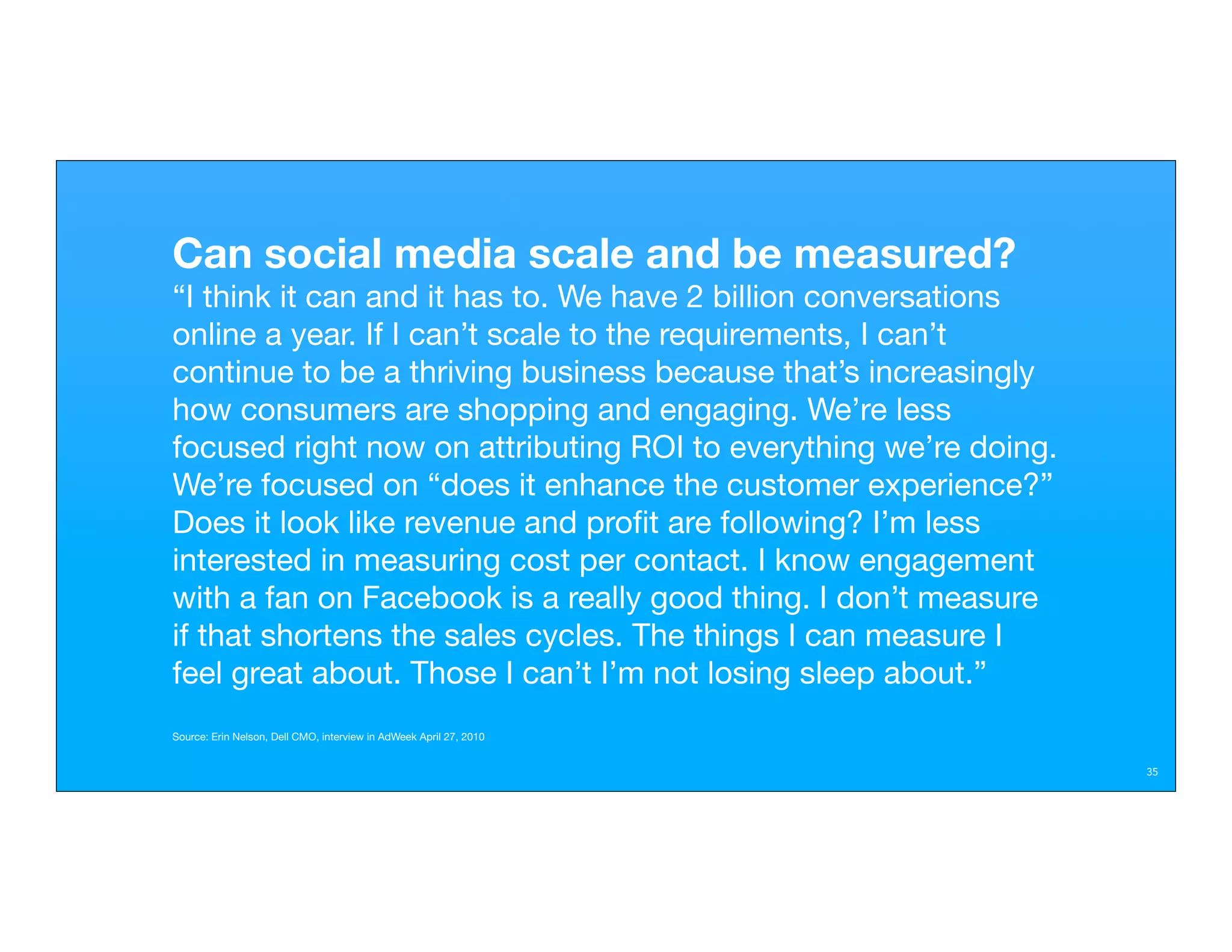 Can social media scale and be measured?
“I think it can and it has to. We have 2 billion conversations
online a year. If I can’t scale to the requirements, I can’t
continue to be a thriving business because that’s increasingly
how consumers are shopping and engaging. We’re less
focused right now on attributing ROI to everything we’re doing.
We’re focused on “does it enhance the customer experience?”
Does it look like revenue and proﬁt are following? I’m less
interested in measuring cost per contact. I know engagement
with a fan on Facebook is a really good thing. I don’t measure
if that shortens the sales cycles. The things I can measure I
feel great about. Those I can’t I’m not losing sleep about.”
Source: Erin Nelson, Dell CMO, interview in AdWeek April 27, 2010


                                                                    35
 