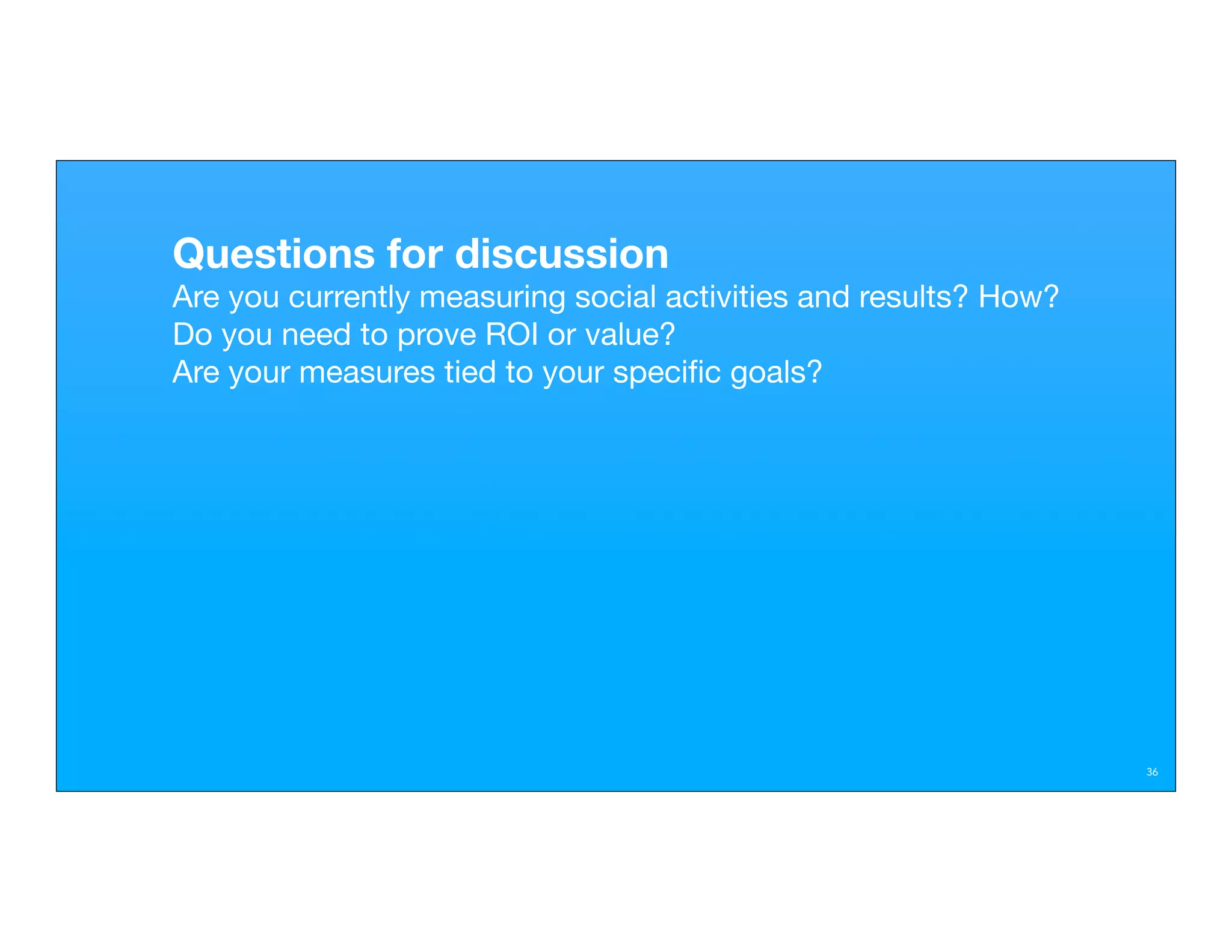 Questions for discussion
Are you currently measuring social activities and results? How?
Do you need to prove ROI or value?
Are your measures tied to your speciﬁc goals?




                                                                  36
 
