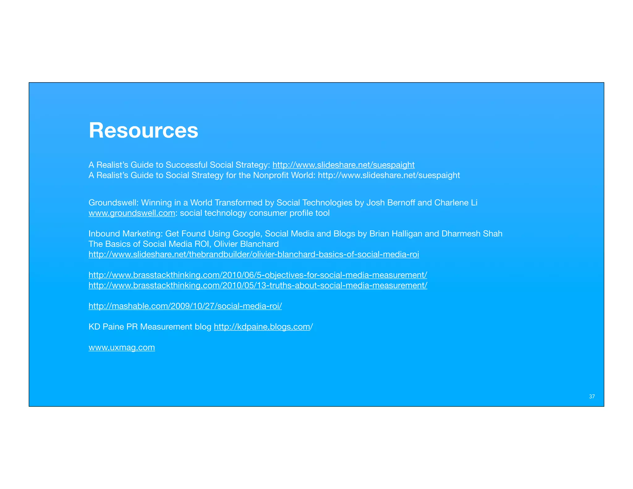 Resources
A Realist’s Guide to Successful Social Strategy: http://www.slideshare.net/suespaight
A Realist’s Guide to Social Strategy for the Nonproﬁt World: http://www.slideshare.net/suespaight


Groundswell: Winning in a World Transformed by Social Technologies by Josh Bernoff and Charlene Li
www.groundswell.com: social technology consumer proﬁle tool

Inbound Marketing: Get Found Using Google, Social Media and Blogs by Brian Halligan and Dharmesh Shah
The Basics of Social Media ROI, Olivier Blanchard
http://www.slideshare.net/thebrandbuilder/olivier-blanchard-basics-of-social-media-roi

http://www.brasstackthinking.com/2010/06/5-objectives-for-social-media-measurement/
http://www.brasstackthinking.com/2010/05/13-truths-about-social-media-measurement/

http://mashable.com/2009/10/27/social-media-roi/

KD Paine PR Measurement blog http://kdpaine.blogs.com/

www.uxmag.com




                                                                                                        37
 