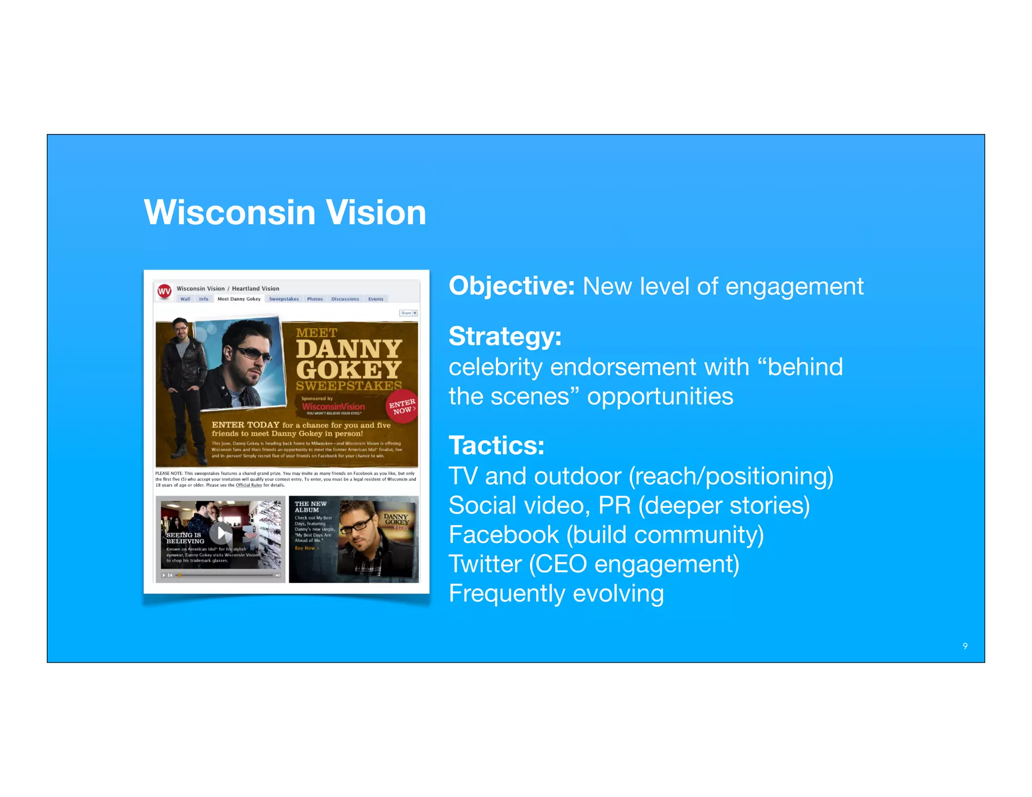 Wisconsin Vision
                   Objective: New level of engagement
                   Strategy:
                   celebrity endorsement with “behind
                   the scenes” opportunities

                   Tactics:
                   TV and outdoor (reach/positioning)
                   Social video, PR (deeper stories)
                   Facebook (build community)
                   Twitter (CEO engagement)
                   Frequently evolving
                                                        9
 