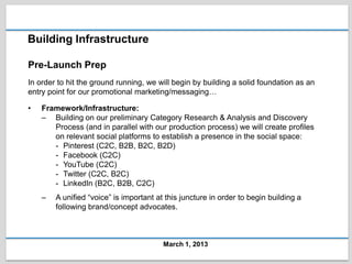 Building Infrastructure

Pre-Launch Prep
In order to hit the ground running, we will begin by building a solid foundation as an
entry point for our promotional marketing/messaging…

•   Framework/Infrastructure:
    – Building on our preliminary Category Research & Analysis and Discovery
       Process (and in parallel with our production process) we will create profiles
       on relevant social platforms to establish a presence in the social space:
       - Pinterest (C2C, B2B, B2C, B2D)
       - Facebook (C2C)
       - YouTube (C2C)
       - Twitter (C2C, B2C)
       - LinkedIn (B2C, B2B, C2C)
    –   A unified “voice” is important at this juncture in order to begin building a
        following brand/concept advocates.



                                         March 1, 2013
 
