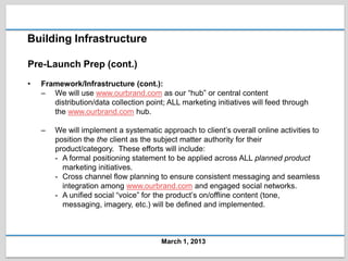 Building Infrastructure

Pre-Launch Prep (cont.)
•   Framework/Infrastructure (cont.):
    – We will use www.ourbrand.com as our “hub” or central content
       distribution/data collection point; ALL marketing initiatives will feed through
       the www.ourbrand.com hub.

    –   We will implement a systematic approach to client’s overall online activities to
        position the the client as the subject matter authority for their
        product/category. These efforts will include:
        - A formal positioning statement to be applied across ALL planned product
          marketing initiatives.
        - Cross channel flow planning to ensure consistent messaging and seamless
          integration among www.ourbrand.com and engaged social networks.
        - A unified social “voice” for the product’s on/offline content (tone,
          messaging, imagery, etc.) will be defined and implemented.



                                        March 1, 2013
 