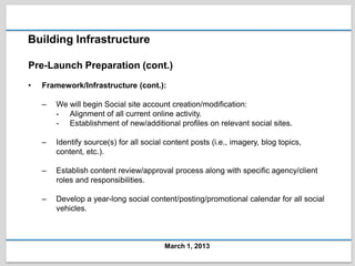Building Infrastructure

Pre-Launch Preparation (cont.)
•   Framework/Infrastructure (cont.):

    –   We will begin Social site account creation/modification:
        - Alignment of all current online activity.
        - Establishment of new/additional profiles on relevant social sites.

    –   Identify source(s) for all social content posts (i.e., imagery, blog topics,
        content, etc.).

    –   Establish content review/approval process along with specific agency/client
        roles and responsibilities.

    –   Develop a year-long social content/posting/promotional calendar for all social
        vehicles.



                                         March 1, 2013
 