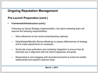 Ongoing Reputation Management

Pre-Launch Preparation (cont.)
•   Framework/Infrastructure (cont.):

    Following our Social Strategy Implementation, the client marketing team will
    assume the following responsibilities:

    –   Strict adherence to the social content/posting calendar.

    –   Daily/Weekly/Monthly Review Meetings to assess effectiveness of strategy
        and to make adjustments as necessary.

    –   Social site cross-pollination and marketing integration to ensure that all
        channels are in alignment with the client’s objectives and goals.

    –   Responding to and engaging with all posts/comments to build and solidify
        relationships and expand customer base.


                                        March 1, 2013
 