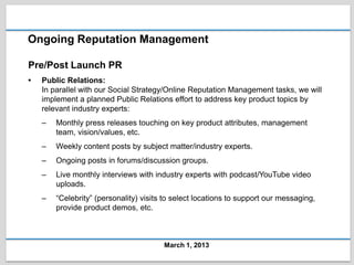 Ongoing Reputation Management

Pre/Post Launch PR
•   Public Relations:
    In parallel with our Social Strategy/Online Reputation Management tasks, we will
    implement a planned Public Relations effort to address key product topics by
    relevant industry experts:
    –   Monthly press releases touching on key product attributes, management
        team, vision/values, etc.
    –   Weekly content posts by subject matter/industry experts.
    –   Ongoing posts in forums/discussion groups.
    –   Live monthly interviews with industry experts with podcast/YouTube video
        uploads.
    –   “Celebrity” (personality) visits to select locations to support our messaging,
        provide product demos, etc.



                                        March 1, 2013
 