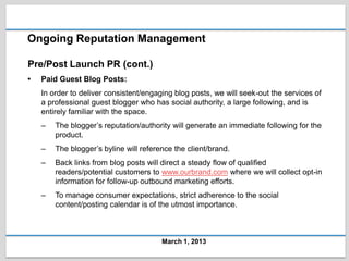 Ongoing Reputation Management

Pre/Post Launch PR (cont.)
•   Paid Guest Blog Posts:
    In order to deliver consistent/engaging blog posts, we will seek-out the services of
    a professional guest blogger who has social authority, a large following, and is
    entirely familiar with the space.
    –   The blogger’s reputation/authority will generate an immediate following for the
        product.
    –   The blogger’s byline will reference the client/brand.
    –   Back links from blog posts will direct a steady flow of qualified
        readers/potential customers to www.ourbrand.com where we will collect opt-in
        information for follow-up outbound marketing efforts.
    –   To manage consumer expectations, strict adherence to the social
        content/posting calendar is of the utmost importance.



                                        March 1, 2013
 