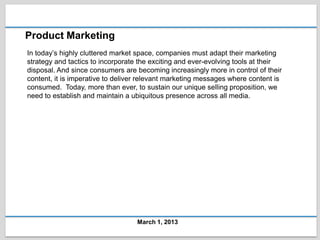 Product Marketing
In today’s highly cluttered market space, companies must adapt their marketing
strategy and tactics to incorporate the exciting and ever-evolving tools at their
disposal. And since consumers are becoming increasingly more in control of their
content, it is imperative to deliver relevant marketing messages where content is
consumed. Today, more than ever, to sustain our unique selling proposition, we
need to establish and maintain a ubiquitous presence across all media.




                                   March 1, 2013
 