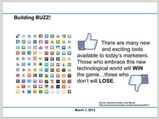 Building BUZZ!



                              There are many new
                              and exciting tools
                  available to today’s marketers.
                  Those who embrace this new
                  technological world will WIN
                  the game…those who
                  don’t will LOSE.


                                 Source: Business Insider, your Money
                                 http://www.businessinsider.com/pet-spending-2012-1

                 March 1, 2013
 
