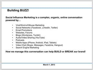 Building BUZZ!

Social Influence Marketing is a complex, organic, online conversation
powered by…

     •   Viral/Word-of-Mouse Marketing
     •   Social Networks (Facebook, LinkedIn, Twitter)
     •   Email Promotions
     •   Websites, Forums
     •   Blogs (Wordpress, Tumblr)
     •   Audio/Video-Sharing (YouTube)
     •   Podcasts
     •   Mobile Apps (iPhone, Android, iPad, Tablets)
     •   Video Chat (Skype, Messages, Facetime, Hangout)
     •   Search Engine Marketing
How we manage this conversation can help BUILD or BREAK our brand!




                                    March 1, 2013
 