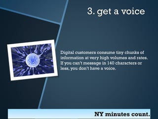 3. get a voice

Digital customers consume tiny chunks of
information at very high volumes and rates.
If you can’t message in 140 characters or
less, you don’t have a voice.

NY minutes count.

 