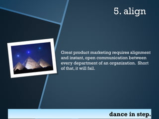 5. align

Great product marketing requires alignment
and instant, open communication between
every department of an organization. Short
of that, it will fail.

dance in step.

 