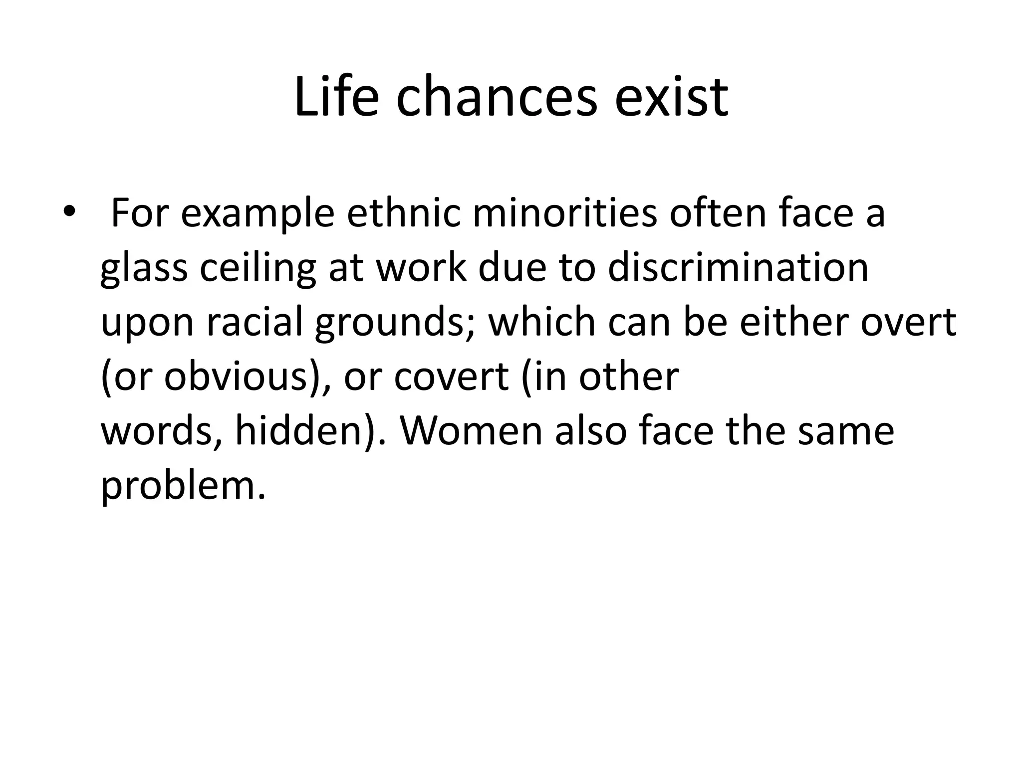 Life chances exist
• For example ethnic minorities often face a
  glass ceiling at work due to discrimination
  upon racial grounds; which can be either overt
  (or obvious), or covert (in other
  words, hidden). Women also face the same
  problem.
 