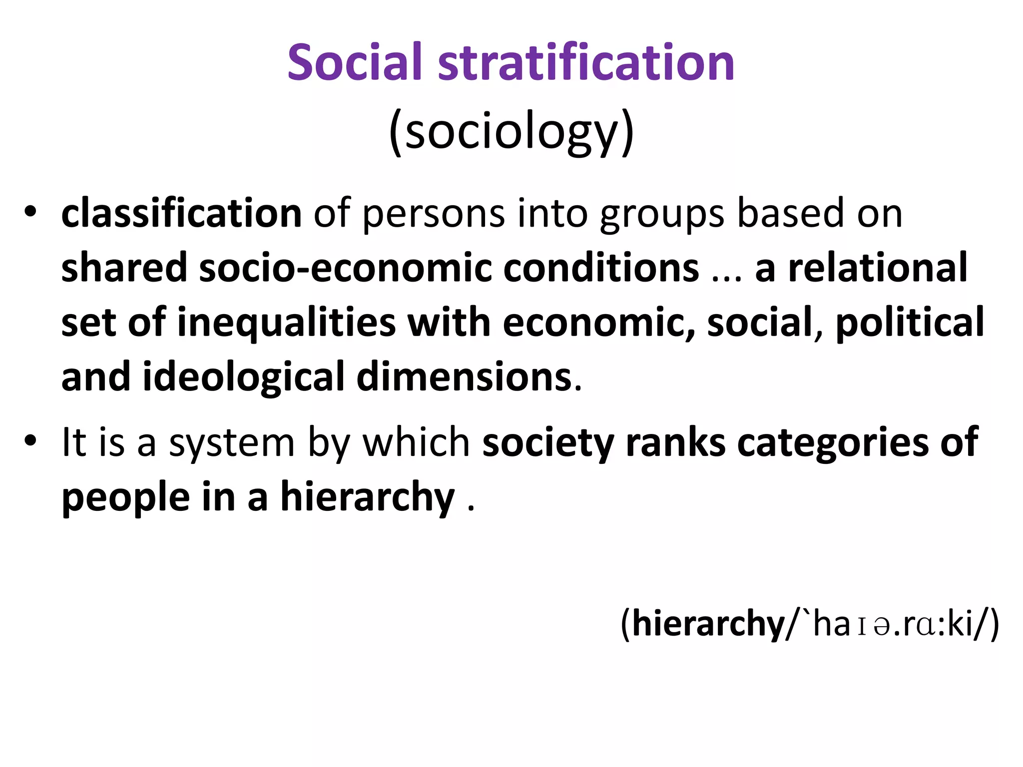 Social stratification
                  (sociology)
• classification of persons into groups based on
  shared socio-economic conditions ... a relational
  set of inequalities with economic, social, political
  and ideological dimensions.
• It is a system by which society ranks categories of
  people in a hierarchy .

                                 (hierarchy/`haɪə.rɑ:ki/)
 