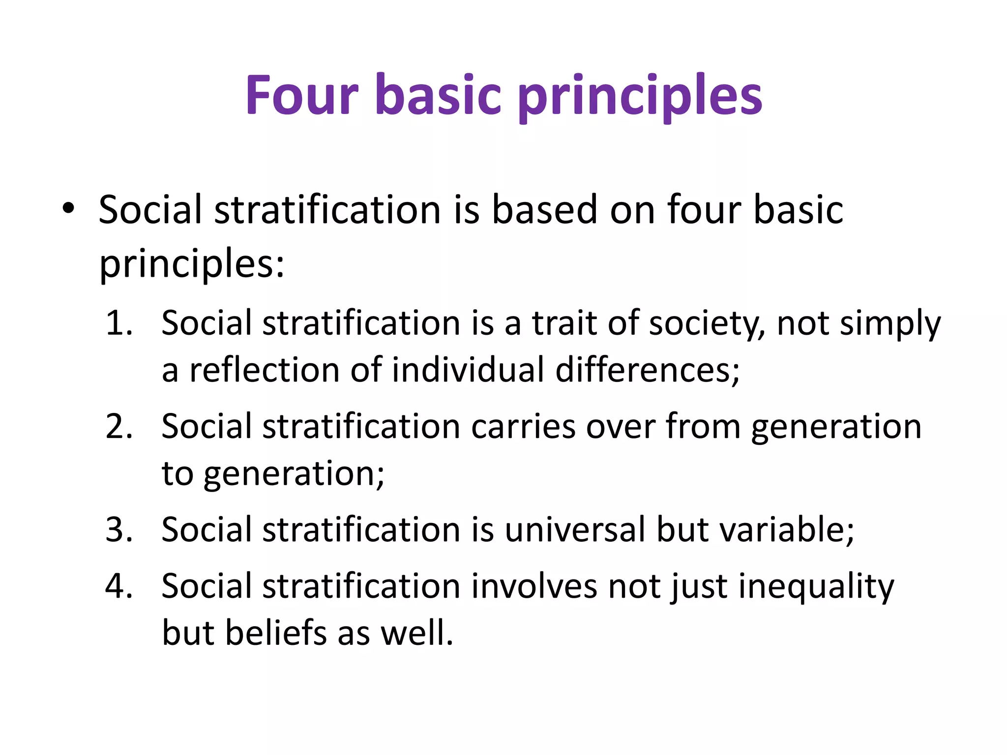 Four basic principles
• Social stratification is based on four basic
  principles:
  1. Social stratification is a trait of society, not simply
     a reflection of individual differences;
  2. Social stratification carries over from generation
     to generation;
  3. Social stratification is universal but variable;
  4. Social stratification involves not just inequality
     but beliefs as well.
 