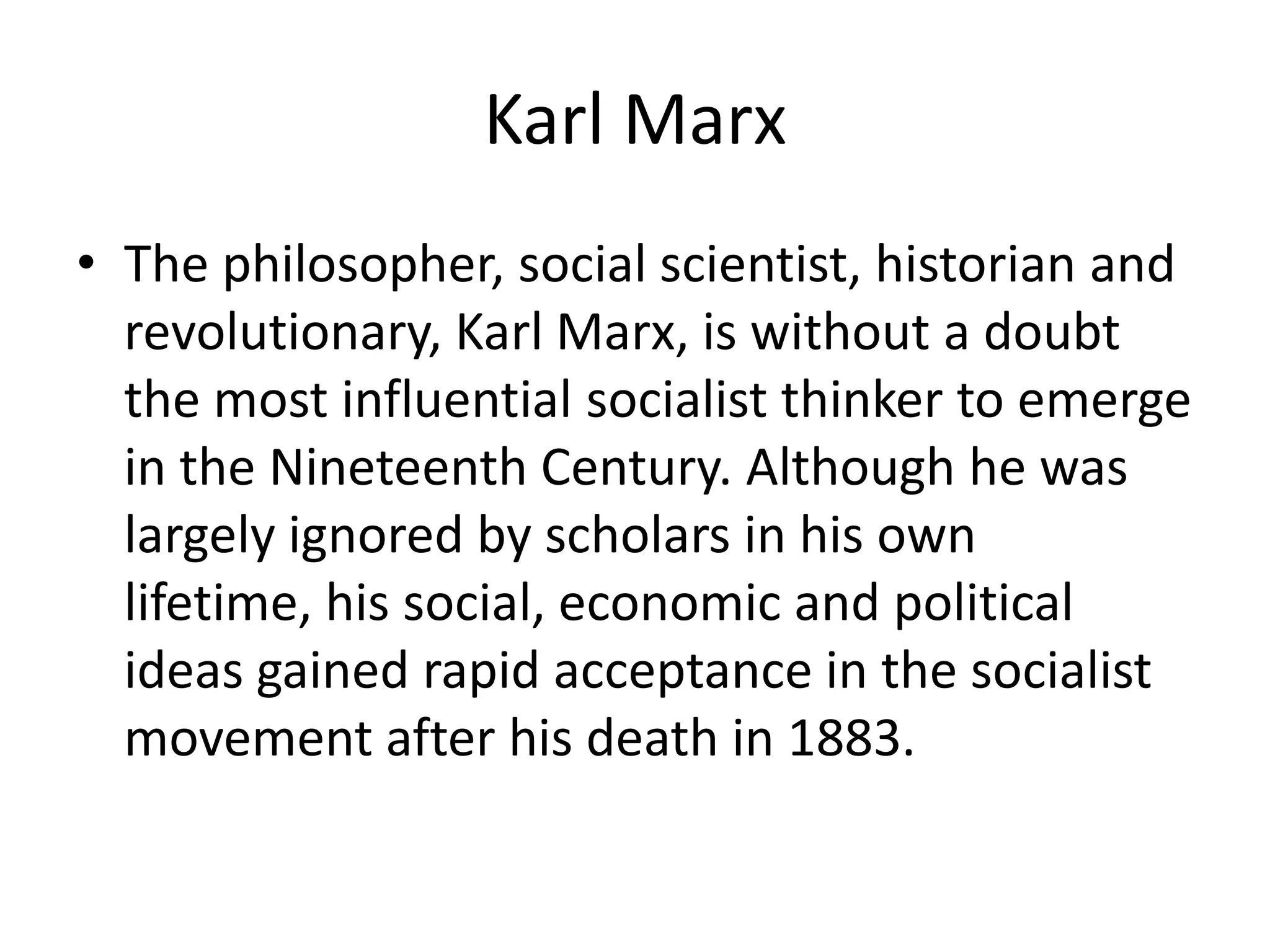 Karl Marx
• The philosopher, social scientist, historian and
  revolutionary, Karl Marx, is without a doubt
  the most influential socialist thinker to emerge
  in the Nineteenth Century. Although he was
  largely ignored by scholars in his own
  lifetime, his social, economic and political
  ideas gained rapid acceptance in the socialist
  movement after his death in 1883.
 