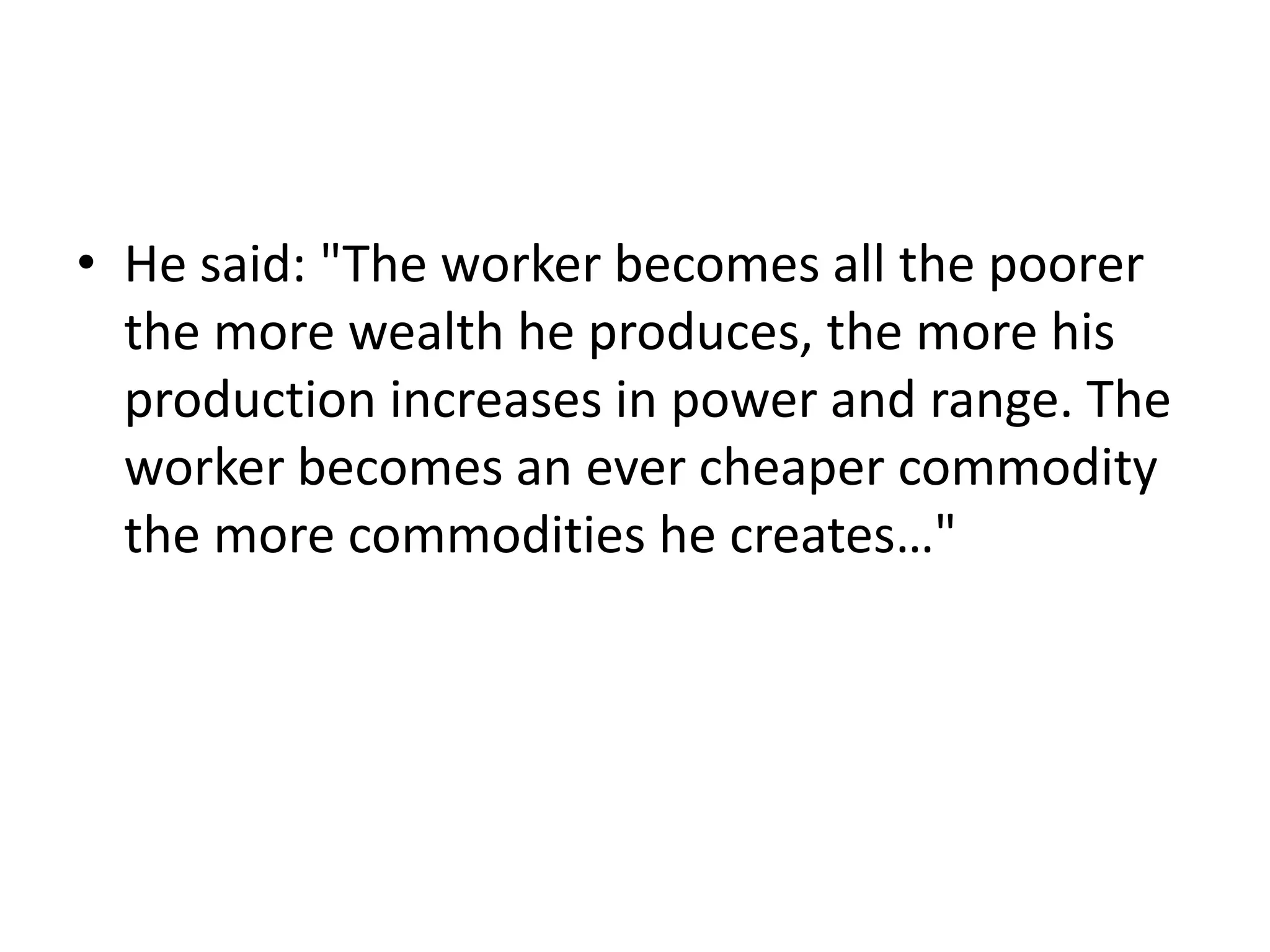 • He said: "The worker becomes all the poorer
  the more wealth he produces, the more his
  production increases in power and range. The
  worker becomes an ever cheaper commodity
  the more commodities he creates…"
 
