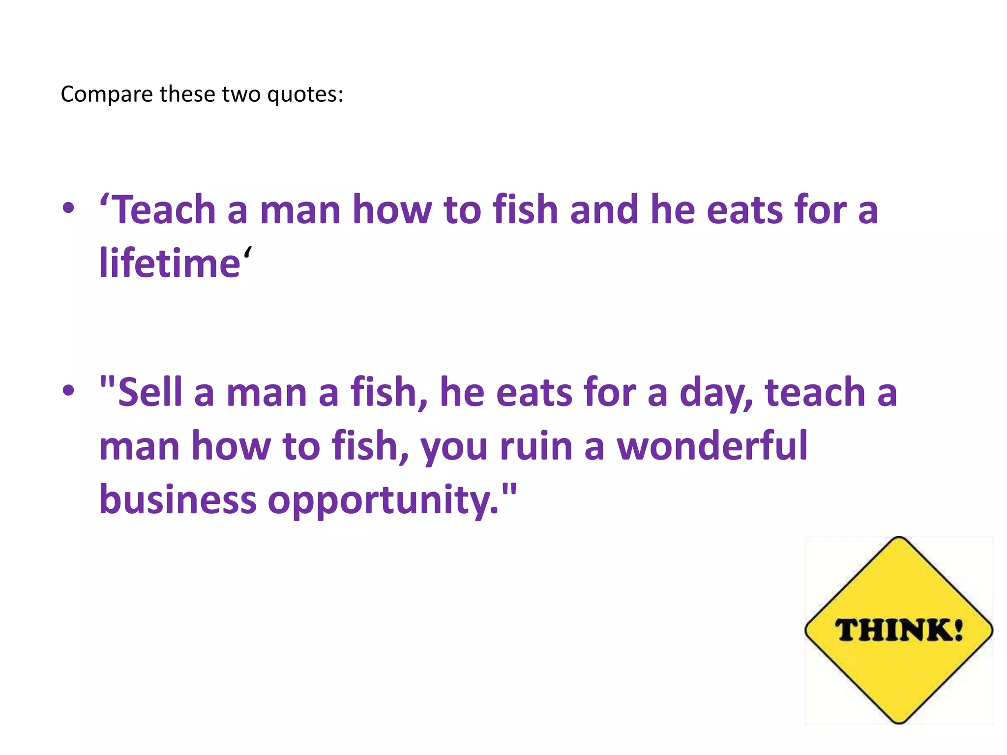 Compare these two quotes:



• ‘Teach a man how to fish and he eats for a
  lifetime‘

• "Sell a man a fish, he eats for a day, teach a
  man how to fish, you ruin a wonderful
  business opportunity."
 