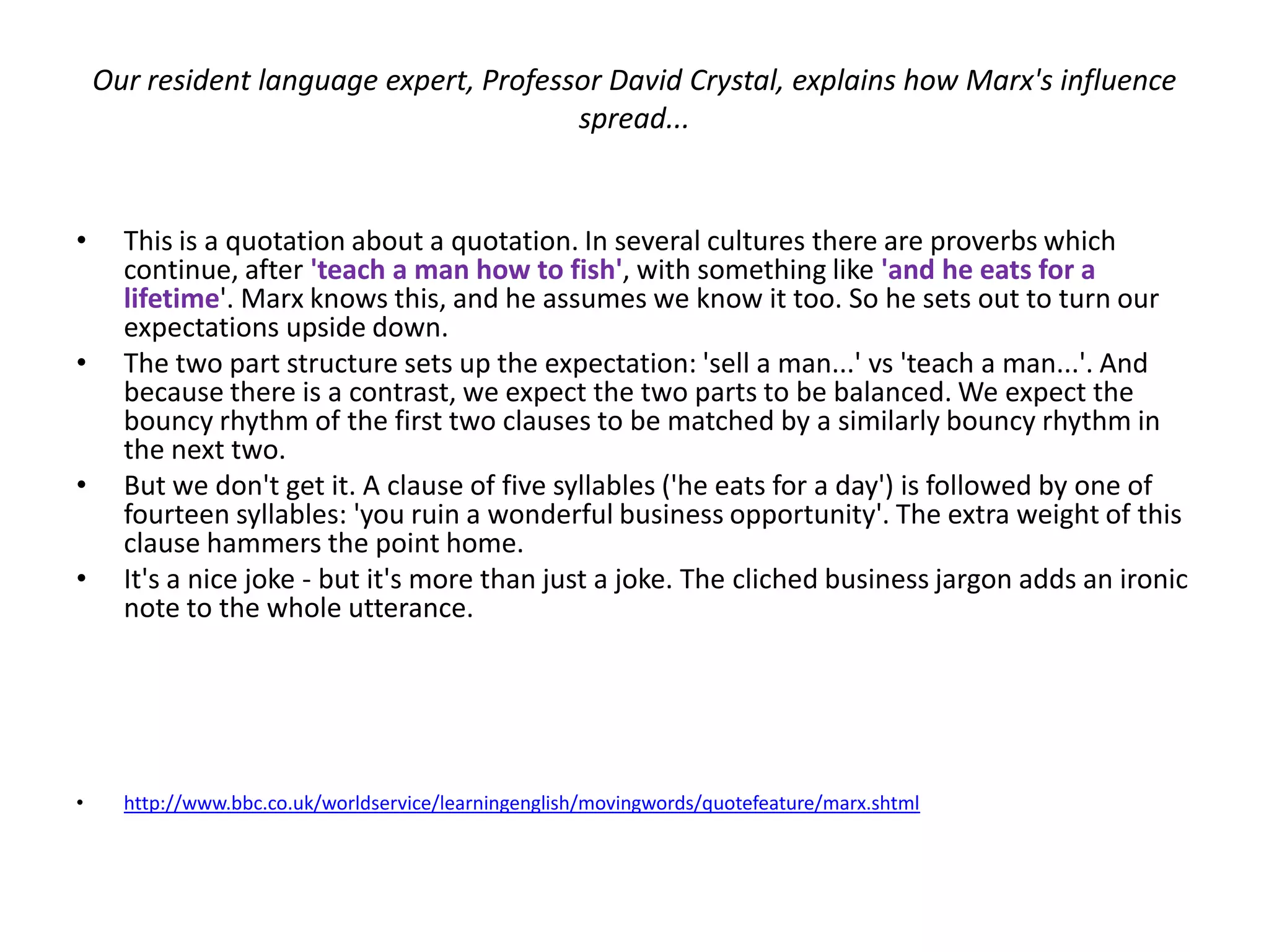 Our resident language expert, Professor David Crystal, explains how Marx's influence
                                         spread...


•     This is a quotation about a quotation. In several cultures there are proverbs which
      continue, after 'teach a man how to fish', with something like 'and he eats for a
      lifetime'. Marx knows this, and he assumes we know it too. So he sets out to turn our
      expectations upside down.
•     The two part structure sets up the expectation: 'sell a man...' vs 'teach a man...'. And
      because there is a contrast, we expect the two parts to be balanced. We expect the
      bouncy rhythm of the first two clauses to be matched by a similarly bouncy rhythm in
      the next two.
•     But we don't get it. A clause of five syllables ('he eats for a day') is followed by one of
      fourteen syllables: 'you ruin a wonderful business opportunity'. The extra weight of this
      clause hammers the point home.
•     It's a nice joke - but it's more than just a joke. The cliched business jargon adds an ironic
      note to the whole utterance.




•     http://www.bbc.co.uk/worldservice/learningenglish/movingwords/quotefeature/marx.shtml
 