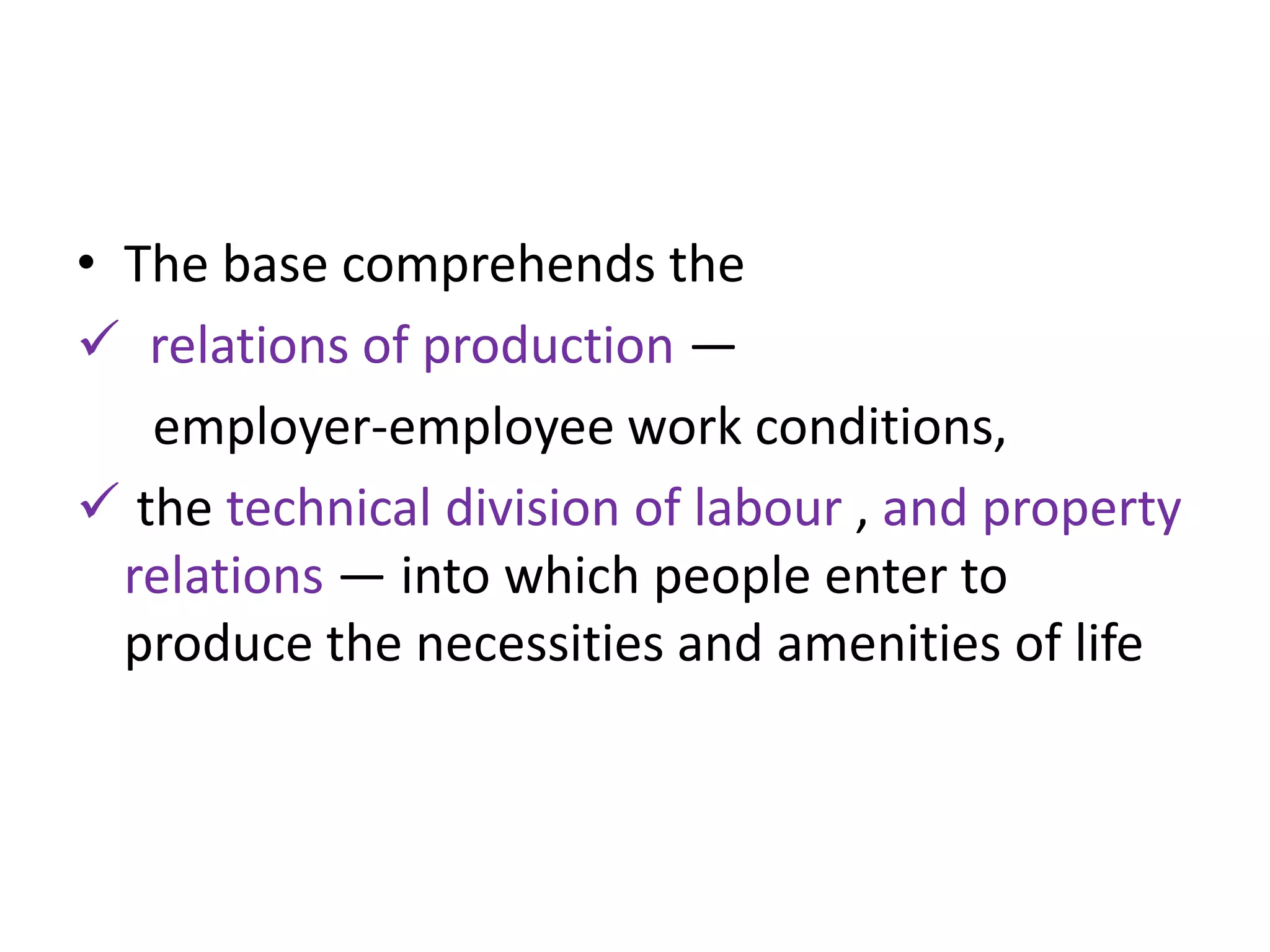 • The base comprehends the
 relations of production —
   employer-employee work conditions,
 the technical division of labour , and property
  relations — into which people enter to
  produce the necessities and amenities of life
 