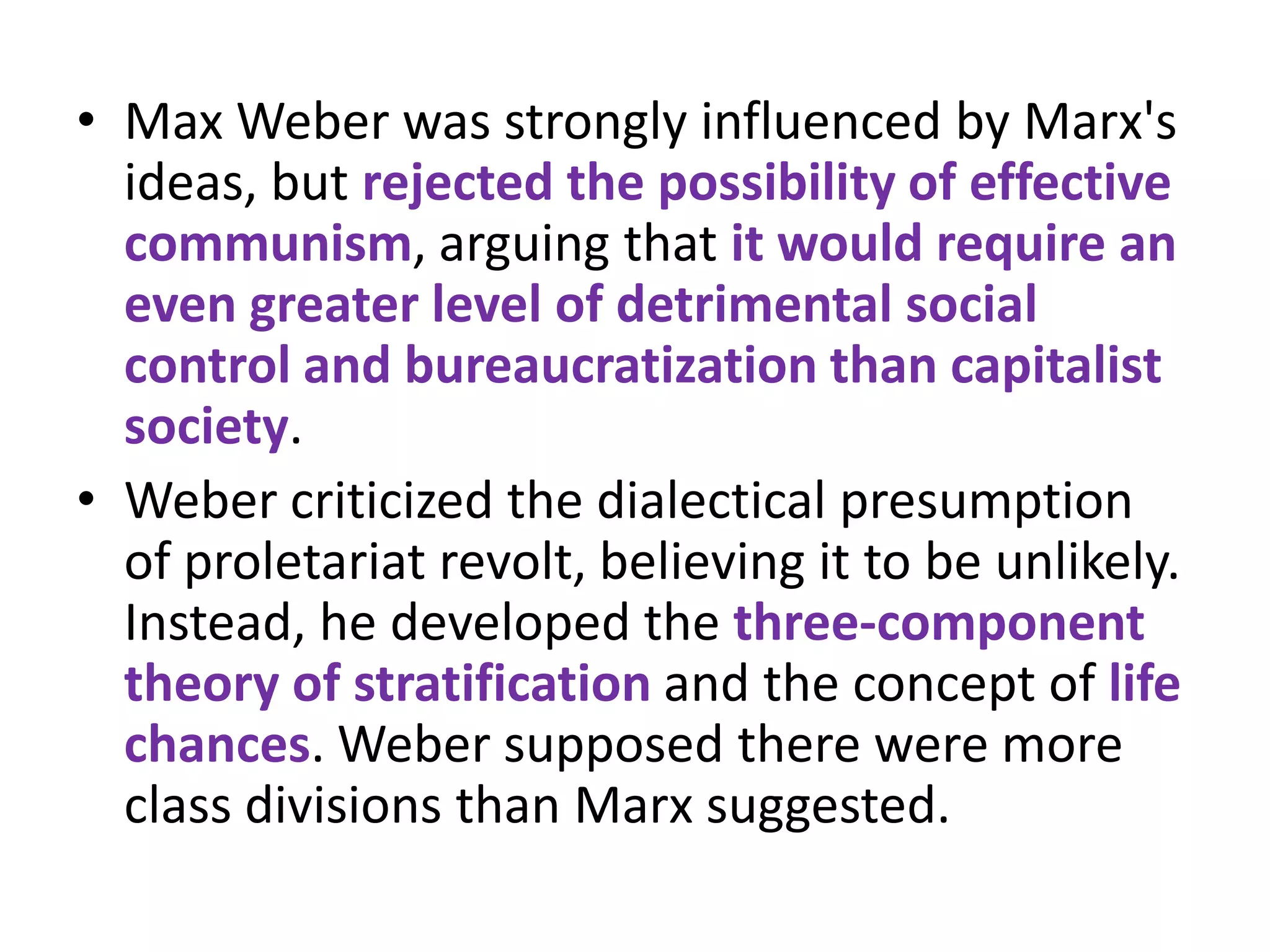 • Max Weber was strongly influenced by Marx's
  ideas, but rejected the possibility of effective
  communism, arguing that it would require an
  even greater level of detrimental social
  control and bureaucratization than capitalist
  society.
• Weber criticized the dialectical presumption
  of proletariat revolt, believing it to be unlikely.
  Instead, he developed the three-component
  theory of stratification and the concept of life
  chances. Weber supposed there were more
  class divisions than Marx suggested.
 