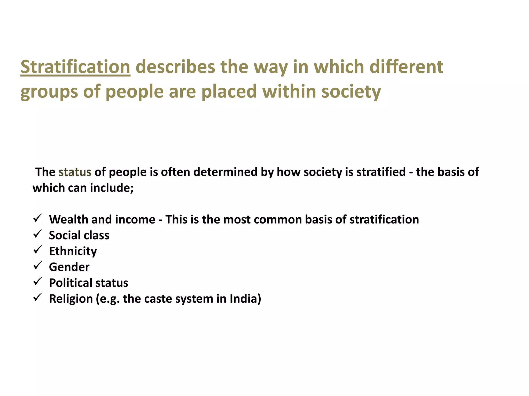 Stratification describes the way in which different
groups of people are placed within society


 The status of people is often determined by how society is stratified - the basis of
 which can include;

    Wealth and income - This is the most common basis of stratification
    Social class
    Ethnicity
    Gender
    Political status
    Religion (e.g. the caste system in India)
 
