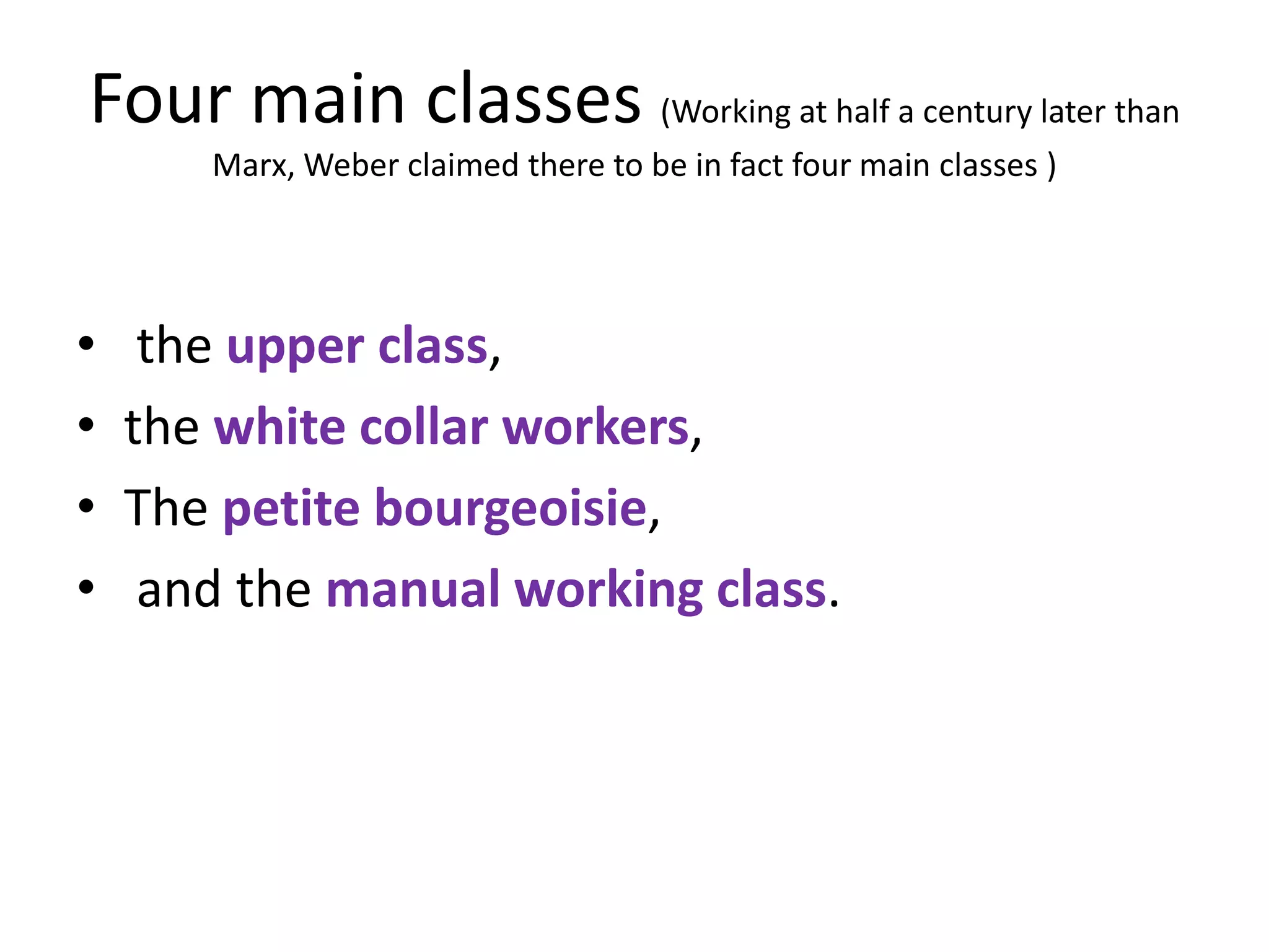 Four main classes (Working at half a century later than
       Marx, Weber claimed there to be in fact four main classes )




•    the upper class,
•   the white collar workers,
•   The petite bourgeoisie,
•    and the manual working class.
 