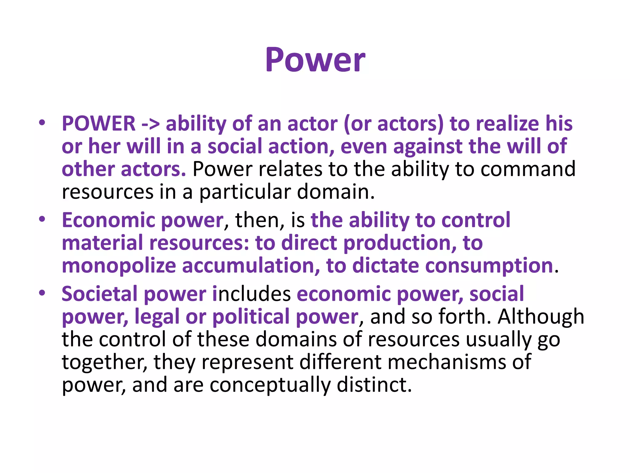 Power
• POWER -> ability of an actor (or actors) to realize his
  or her will in a social action, even against the will of
  other actors. Power relates to the ability to command
  resources in a particular domain.
• Economic power, then, is the ability to control
  material resources: to direct production, to
  monopolize accumulation, to dictate consumption.
• Societal power includes economic power, social
  power, legal or political power, and so forth. Although
  the control of these domains of resources usually go
  together, they represent different mechanisms of
  power, and are conceptually distinct.
 