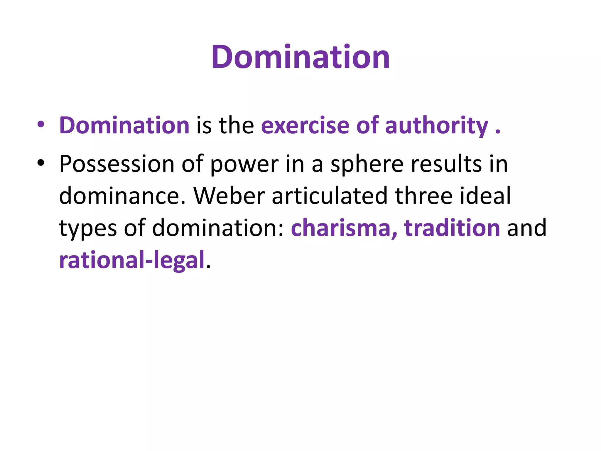 Domination
• Domination is the exercise of authority .
• Possession of power in a sphere results in
  dominance. Weber articulated three ideal
  types of domination: charisma, tradition and
  rational-legal.
 