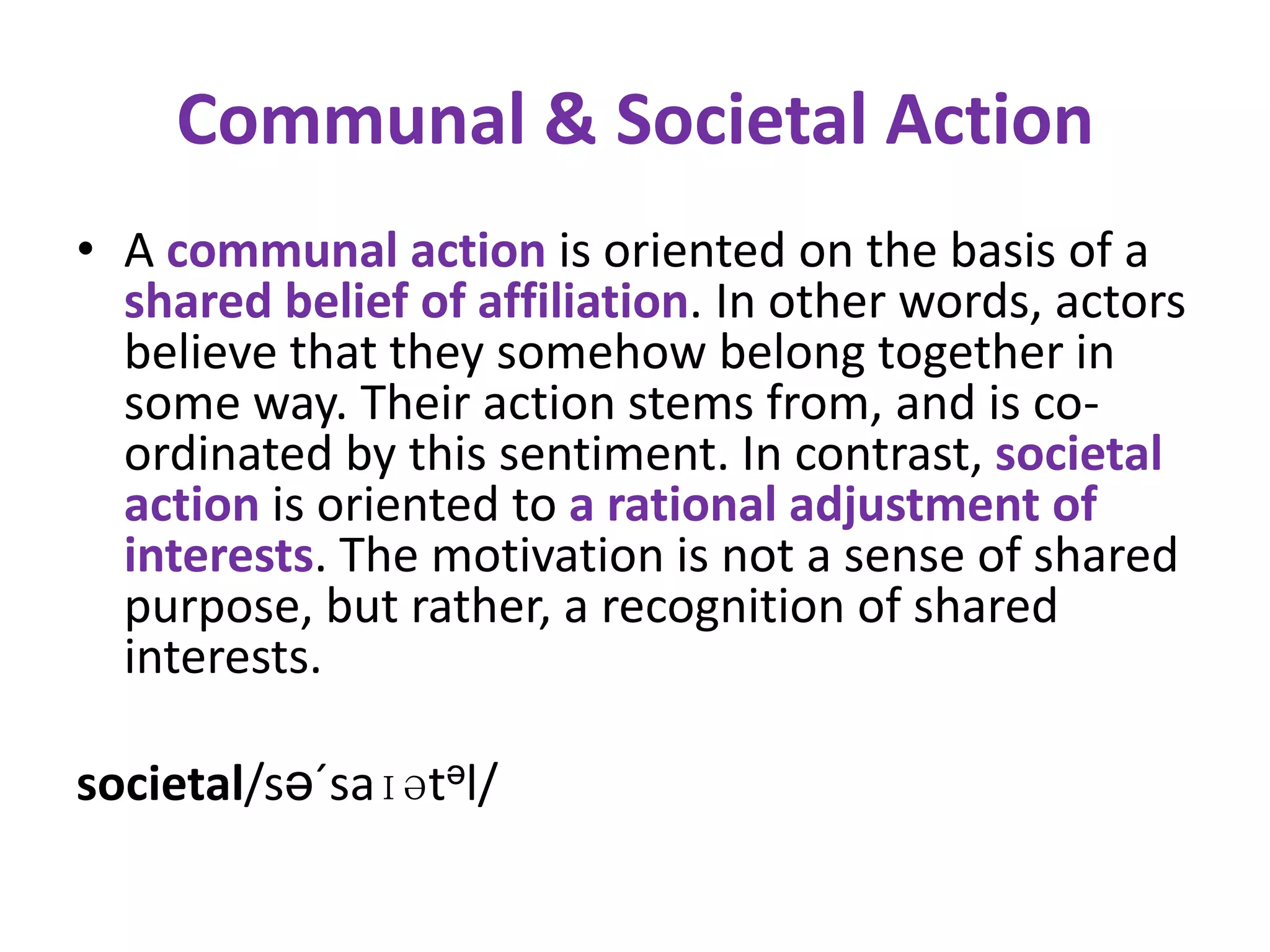 Communal & Societal Action
• A communal action is oriented on the basis of a
  shared belief of affiliation. In other words, actors
  believe that they somehow belong together in
  some way. Their action stems from, and is co-
  ordinated by this sentiment. In contrast, societal
  action is oriented to a rational adjustment of
  interests. The motivation is not a sense of shared
  purpose, but rather, a recognition of shared
  interests.

societal/sə´saɪətəl/
 