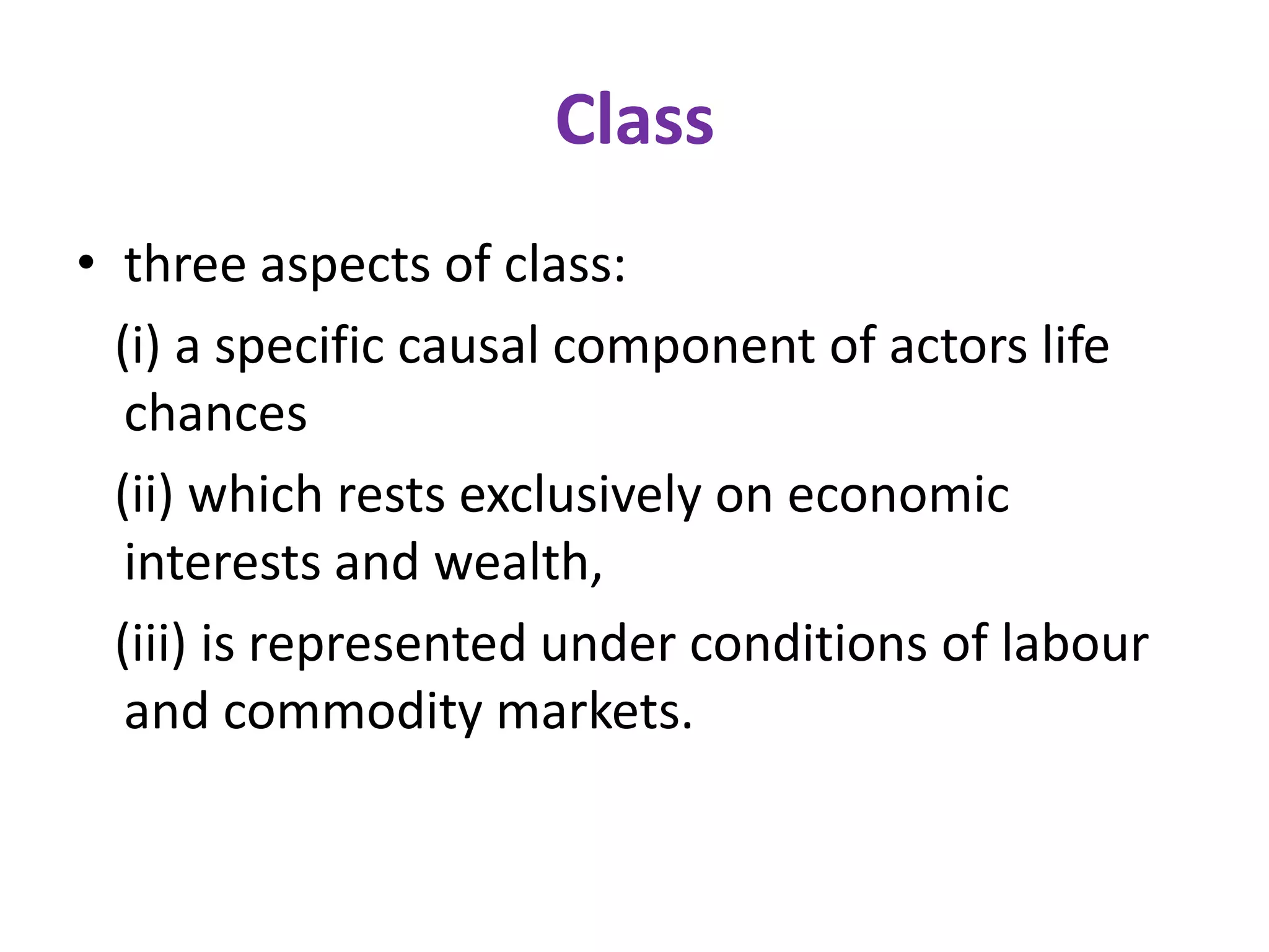Class
• three aspects of class:
  (i) a specific causal component of actors life
   chances
  (ii) which rests exclusively on economic
   interests and wealth,
  (iii) is represented under conditions of labour
   and commodity markets.
 