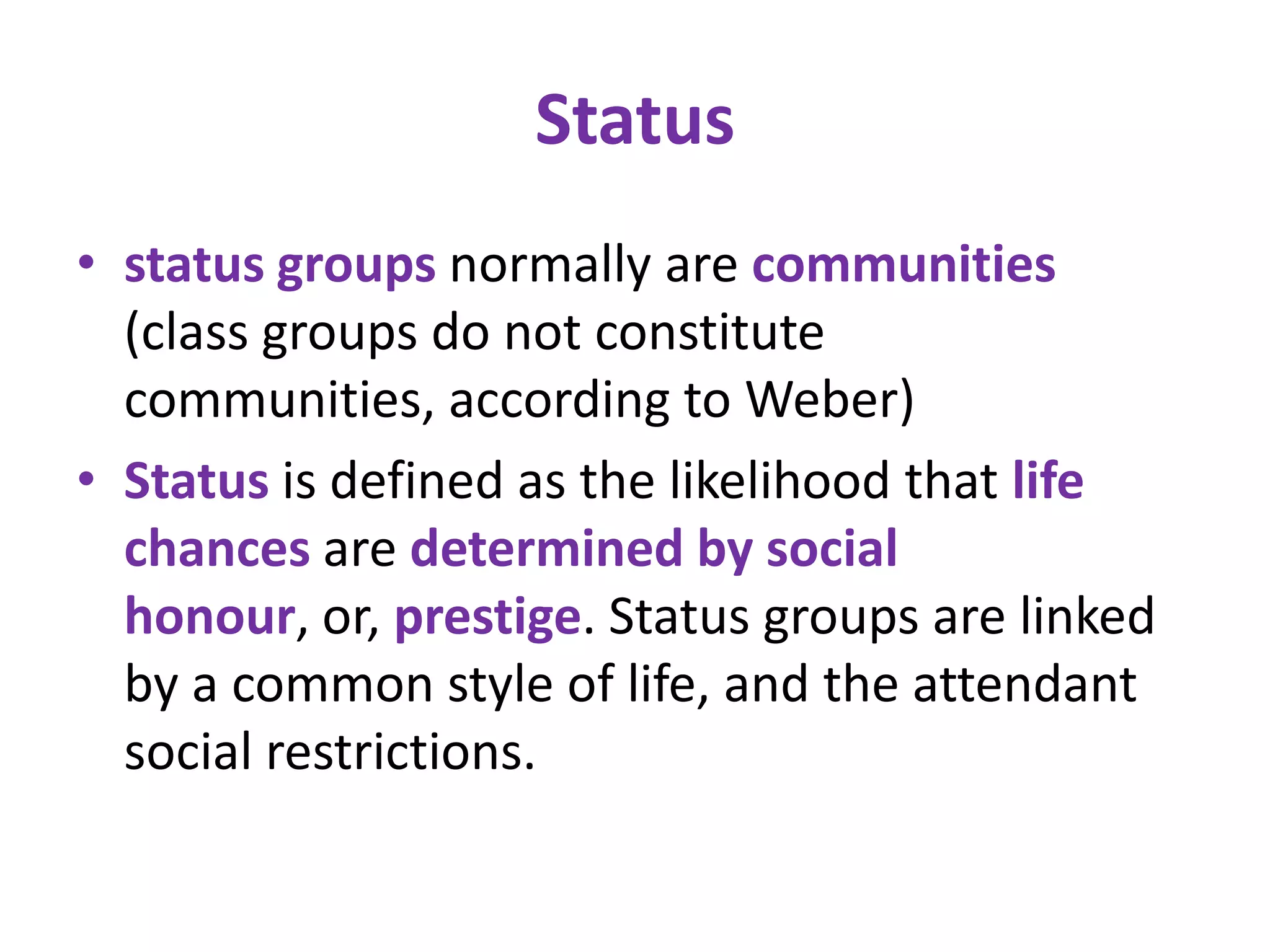 Status
• status groups normally are communities
  (class groups do not constitute
  communities, according to Weber)
• Status is defined as the likelihood that life
  chances are determined by social
  honour, or, prestige. Status groups are linked
  by a common style of life, and the attendant
  social restrictions.
 