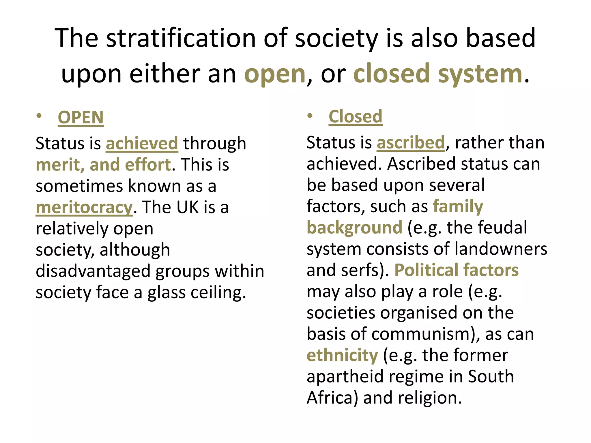 The stratification of society is also based
  upon either an open, or closed system.
• OPEN                          • Closed
Status is achieved through      Status is ascribed, rather than
merit, and effort. This is      achieved. Ascribed status can
sometimes known as a            be based upon several
meritocracy. The UK is a        factors, such as family
relatively open                 background (e.g. the feudal
society, although               system consists of landowners
disadvantaged groups within     and serfs). Political factors
society face a glass ceiling.   may also play a role (e.g.
                                societies organised on the
                                basis of communism), as can
                                ethnicity (e.g. the former
                                apartheid regime in South
                                Africa) and religion.
 