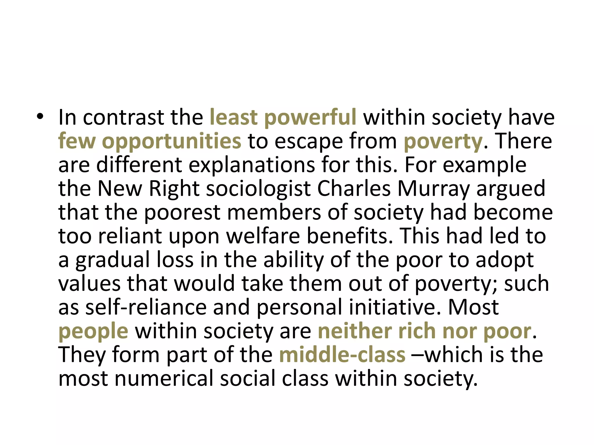 • In contrast the least powerful within society have
  few opportunities to escape from poverty. There
  are different explanations for this. For example
  the New Right sociologist Charles Murray argued
  that the poorest members of society had become
  too reliant upon welfare benefits. This had led to
  a gradual loss in the ability of the poor to adopt
  values that would take them out of poverty; such
  as self-reliance and personal initiative. Most
  people within society are neither rich nor poor.
  They form part of the middle-class –which is the
  most numerical social class within society.
 