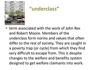 “underclass”


• term associated with the work of John Rex
  and Robert Moore. Members of the
  underclass form norms and values that often
  differ to the rest of society. They are caught in
  a poverty trap (or cycle) from which they find
  very difficult to escape from. This is despite
  changes to the welfare and benefits system
  designed to get welfare claimants into work.
 