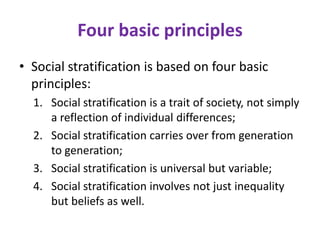 Four basic principles
• Social stratification is based on four basic
  principles:
  1. Social stratification is a trait of society, not simply
     a reflection of individual differences;
  2. Social stratification carries over from generation
     to generation;
  3. Social stratification is universal but variable;
  4. Social stratification involves not just inequality
     but beliefs as well.
 