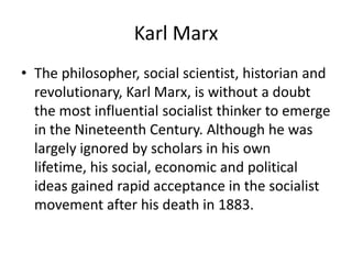 Karl Marx
• The philosopher, social scientist, historian and
  revolutionary, Karl Marx, is without a doubt
  the most influential socialist thinker to emerge
  in the Nineteenth Century. Although he was
  largely ignored by scholars in his own
  lifetime, his social, economic and political
  ideas gained rapid acceptance in the socialist
  movement after his death in 1883.
 