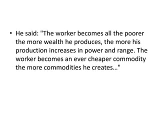 • He said: "The worker becomes all the poorer
  the more wealth he produces, the more his
  production increases in power and range. The
  worker becomes an ever cheaper commodity
  the more commodities he creates…"
 