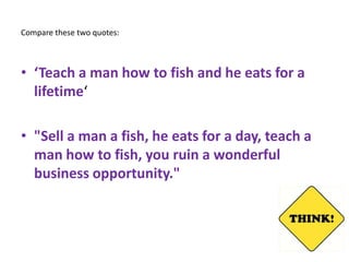 Compare these two quotes:



• ‘Teach a man how to fish and he eats for a
  lifetime‘

• "Sell a man a fish, he eats for a day, teach a
  man how to fish, you ruin a wonderful
  business opportunity."
 