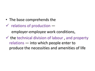 • The base comprehends the
 relations of production —
   employer-employee work conditions,
 the technical division of labour , and property
  relations — into which people enter to
  produce the necessities and amenities of life
 