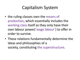 Capitalism System
• the ruling classes own the means of
  production, which essentially includes the
  working class itself as they only have their
  own labour power(´wage labour´) to offer in
  order to survive.
• These relations fundamentally determine the
  ideas and philosophies of a
  society, constituting the superstructure.
 