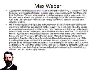 Max Weber
•   Arguably the foremost social theorist of the twentieth century, Max Weber is also
    known as a principal architect of modern social science along with Karl Marx and
    Emil Durkheim. Weber's wide-ranging contributions gave critical impetus to the
    birth of new academic disciplines such as sociology and public administration as
    well as to the significant reorientation in law, economics, political science, and
    religious studies.
•   His methodological writings were instrumental in establishing the self-identity of
    modern social science as a distinct field of inquiry; he is still claimed as the source
    of inspiration by empirical positivists and their hermeneutic detractors alike. More
    substantively, Weber's two most celebrated contributions were the “rationalization
    thesis,” a grand meta-historical analysis of the dominance of the west in modern
    times, and the “Protestant Ethic thesis,” a non-Marxist genealogy of modern
    capitalism. Together, these two theses helped launch his reputation as one of the
    founding theorists of modernity. In addition, his avid interest and participation in
    politics led to a unique strand of political realism comparable to that of Machiavelli
    and Hobbes. As such, Max Weber's influence was far-reaching across the vast array
    of disciplinary, methodological, ideological and philosophical reflections that are
    still our own and increasingly more so.
 