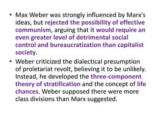 • Max Weber was strongly influenced by Marx's
  ideas, but rejected the possibility of effective
  communism, arguing that it would require an
  even greater level of detrimental social
  control and bureaucratization than capitalist
  society.
• Weber criticized the dialectical presumption
  of proletariat revolt, believing it to be unlikely.
  Instead, he developed the three-component
  theory of stratification and the concept of life
  chances. Weber supposed there were more
  class divisions than Marx suggested.
 