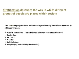 Stratification describes the way in which different
groups of people are placed within society


 The status of people is often determined by how society is stratified - the basis of
 which can include;

    Wealth and income - This is the most common basis of stratification
    Social class
    Ethnicity
    Gender
    Political status
    Religion (e.g. the caste system in India)
 