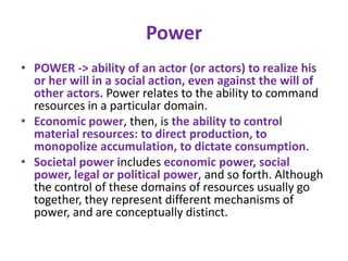 Power
• POWER -> ability of an actor (or actors) to realize his
  or her will in a social action, even against the will of
  other actors. Power relates to the ability to command
  resources in a particular domain.
• Economic power, then, is the ability to control
  material resources: to direct production, to
  monopolize accumulation, to dictate consumption.
• Societal power includes economic power, social
  power, legal or political power, and so forth. Although
  the control of these domains of resources usually go
  together, they represent different mechanisms of
  power, and are conceptually distinct.
 