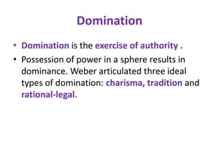 Domination
• Domination is the exercise of authority .
• Possession of power in a sphere results in
  dominance. Weber articulated three ideal
  types of domination: charisma, tradition and
  rational-legal.
 