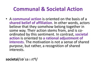 Communal & Societal Action
• A communal action is oriented on the basis of a
  shared belief of affiliation. In other words, actors
  believe that they somehow belong together in
  some way. Their action stems from, and is co-
  ordinated by this sentiment. In contrast, societal
  action is oriented to a rational adjustment of
  interests. The motivation is not a sense of shared
  purpose, but rather, a recognition of shared
  interests.

societal/sə´saɪətəl/
 