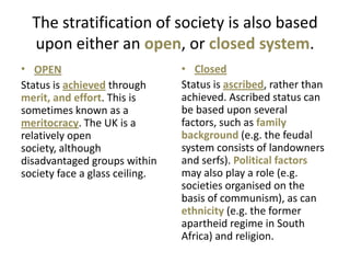 The stratification of society is also based
  upon either an open, or closed system.
• OPEN                          • Closed
Status is achieved through      Status is ascribed, rather than
merit, and effort. This is      achieved. Ascribed status can
sometimes known as a            be based upon several
meritocracy. The UK is a        factors, such as family
relatively open                 background (e.g. the feudal
society, although               system consists of landowners
disadvantaged groups within     and serfs). Political factors
society face a glass ceiling.   may also play a role (e.g.
                                societies organised on the
                                basis of communism), as can
                                ethnicity (e.g. the former
                                apartheid regime in South
                                Africa) and religion.
 